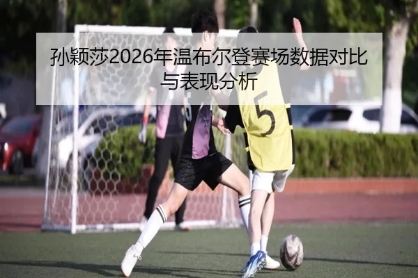 孙颖莎2026年温布尔登赛场数据对比与表现分析